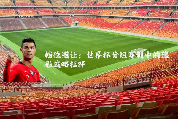 档位避让：世界杯分组赛制中的隐形战略杠杆